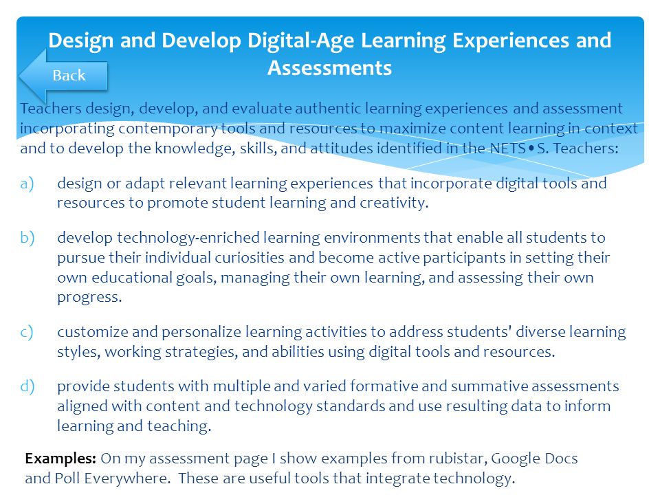 Teachers design, develop, and evaluate authentic learning experiences and assessment incorporating contemporary tools and resources to maximize content learning in context and to develop the knowledge, skills, and attitudes identified in the NETSS.