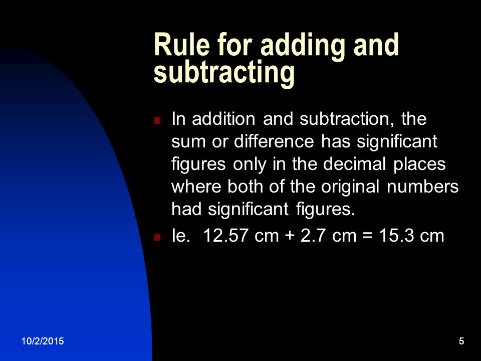 10/2/20155 Rule for adding and subtracting In addition and subtraction, the sum or difference has significant figures only in the decimal places where both of the original numbers had significant figures.