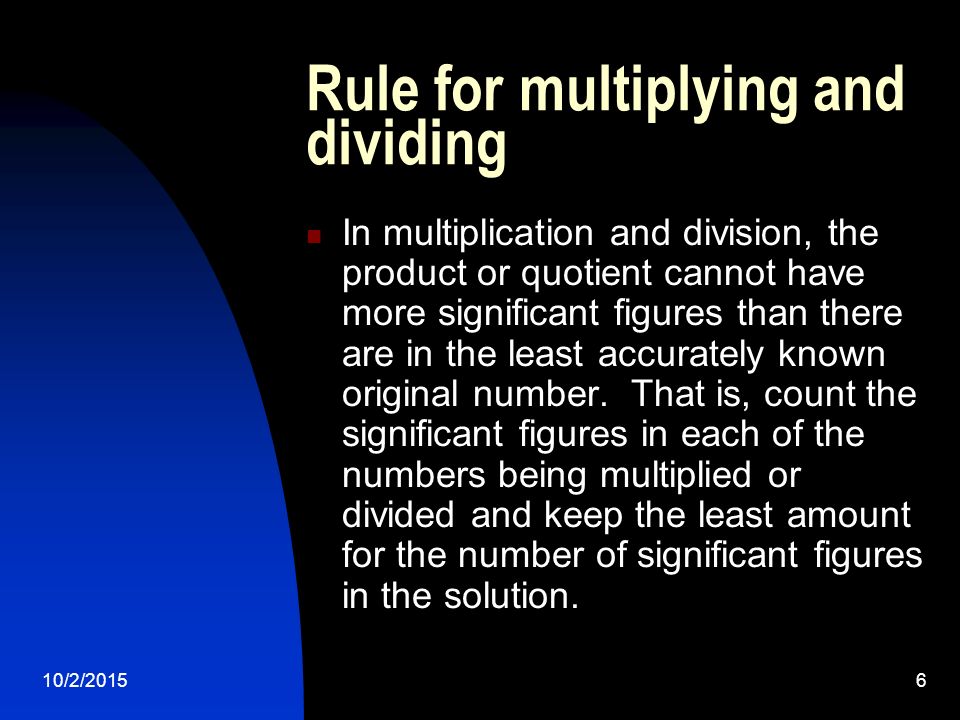 10/2/20156 Rule for multiplying and dividing In multiplication and division, the product or quotient cannot have more significant figures than there are in the least accurately known original number.