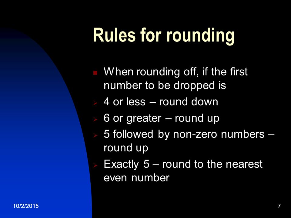 10/2/20157 Rules for rounding When rounding off, if the first number to be dropped is  4 or less – round down  6 or greater – round up  5 followed by non-zero numbers – round up  Exactly 5 – round to the nearest even number