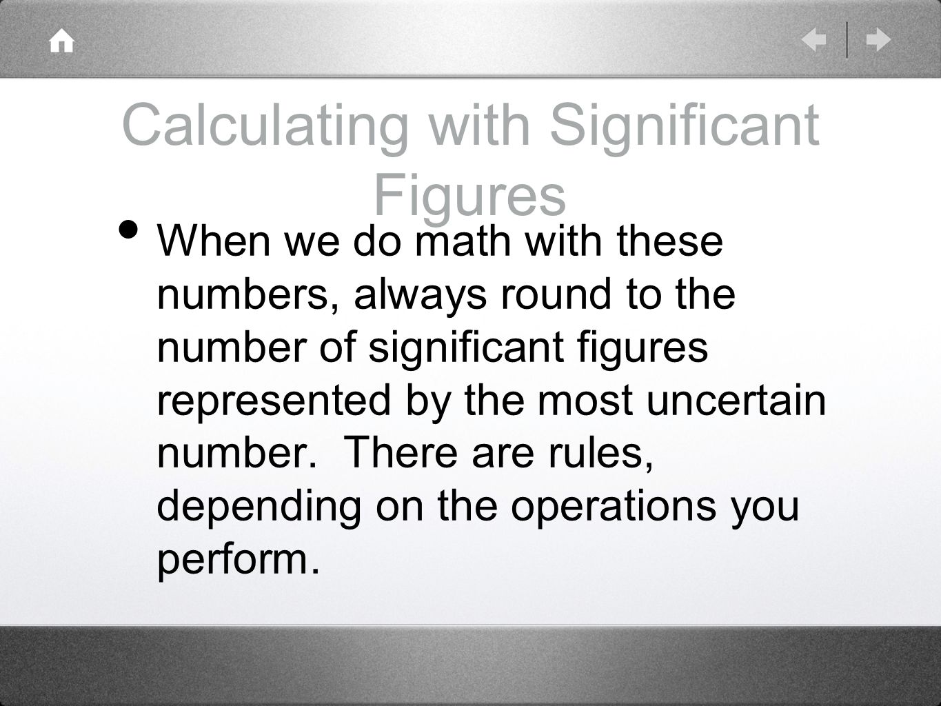 Calculating with Significant Figures When we do math with these numbers, always round to the number of significant figures represented by the most uncertain number.