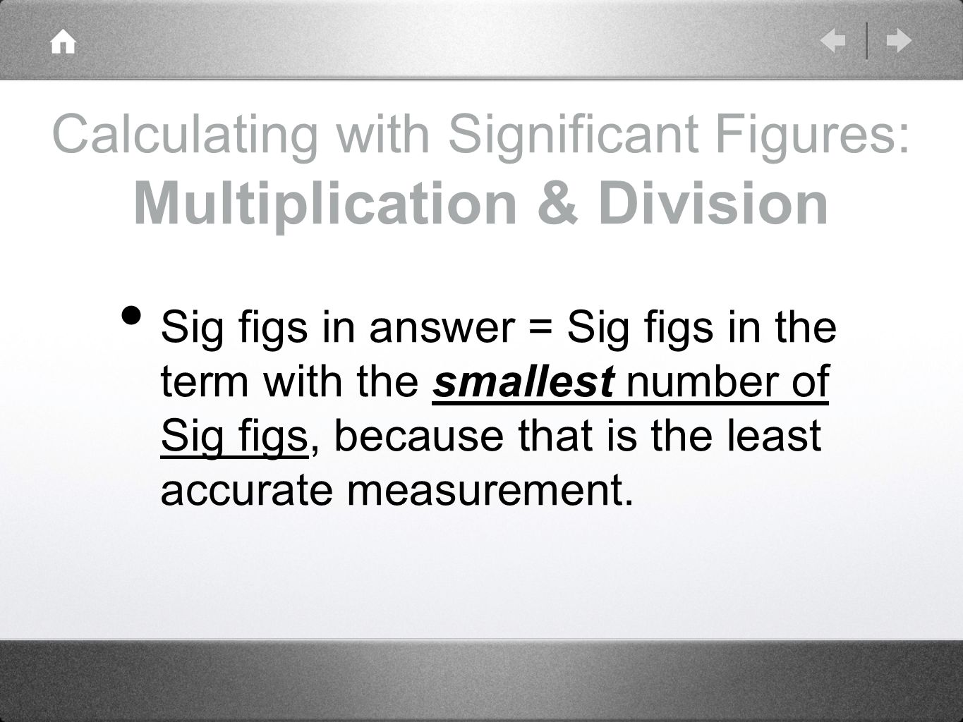 Calculating with Significant Figures: Multiplication & Division Sig figs in answer = Sig figs in the term with the smallest number of Sig figs, because that is the least accurate measurement.