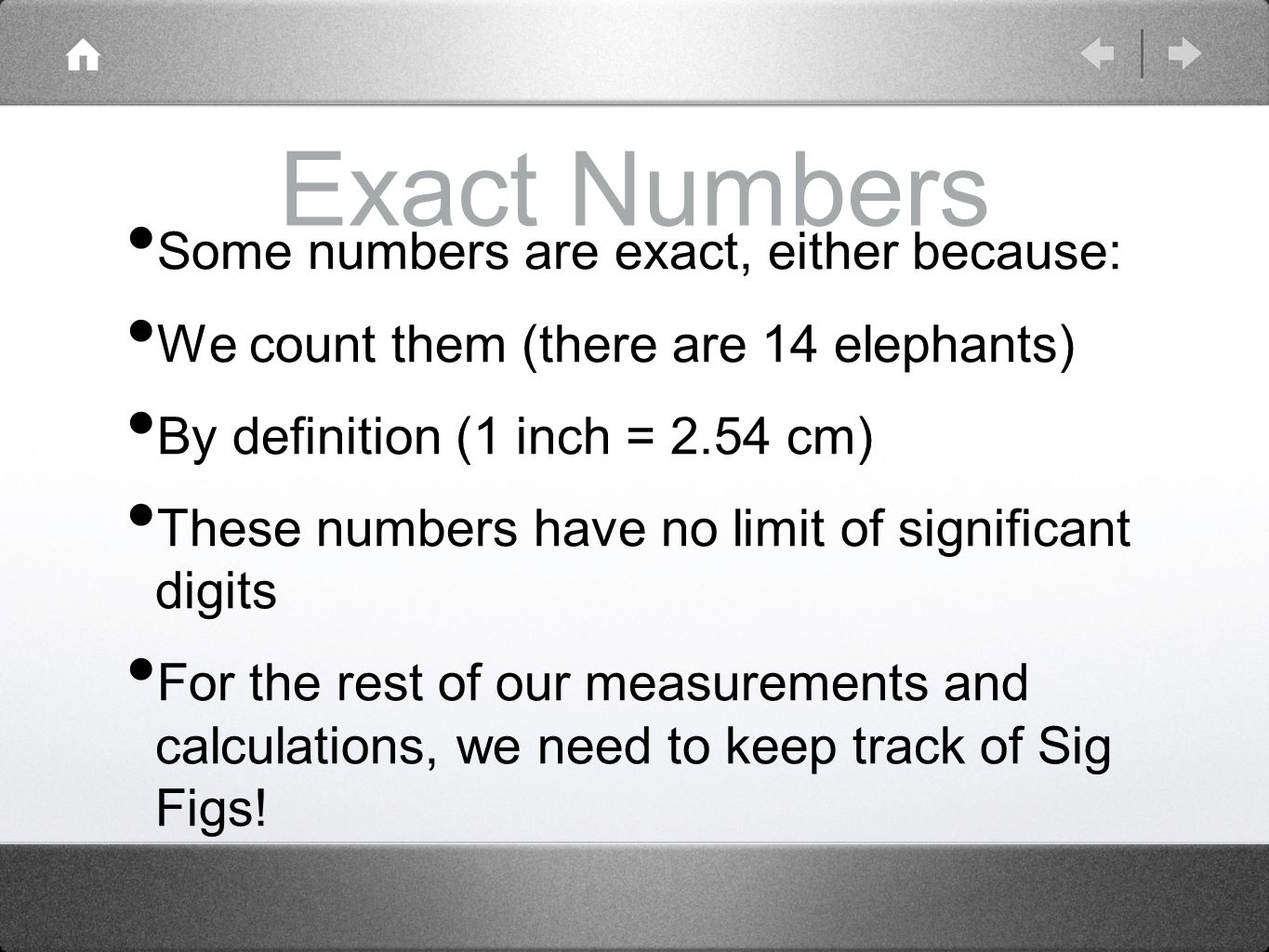 Exact Numbers Some numbers are exact, either because: We count them (there are 14 elephants) By definition (1 inch = 2.54 cm) These numbers have no limit of significant digits For the rest of our measurements and calculations, we need to keep track of Sig Figs!