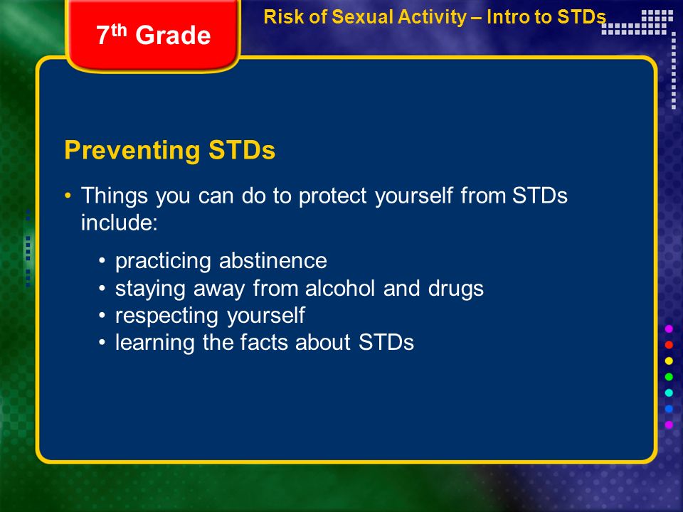 Preventing STDs Things you can do to protect yourself from STDs include: 7 th Grade practicing abstinence staying away from alcohol and drugs respecting yourself learning the facts about STDs Risk of Sexual Activity – Intro to STDs