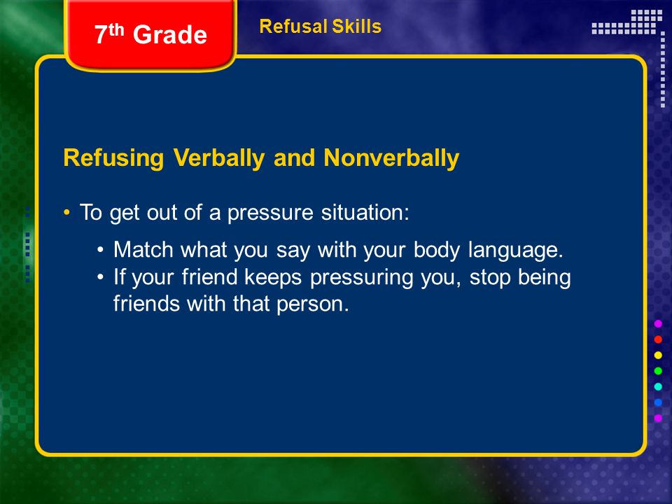 Refusal Skills Refusing Verbally and Nonverbally To get out of a pressure situation: 7 th Grade Match what you say with your body language.