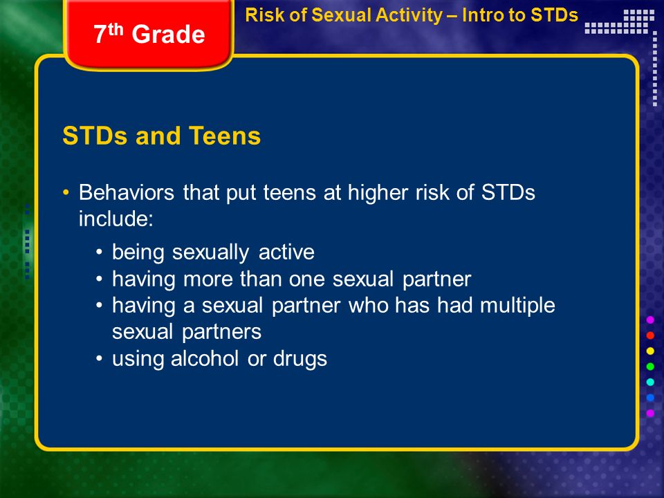 STDs and Teens Behaviors that put teens at higher risk of STDs include: 7 th Grade being sexually active having more than one sexual partner having a sexual partner who has had multiple sexual partners using alcohol or drugs Risk of Sexual Activity – Intro to STDs