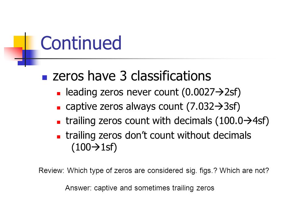 Continued zeros have 3 classifications leading zeros never count (  2sf) captive zeros always count (7.032  3sf) trailing zeros count with decimals (100.0  4sf) trailing zeros don’t count without decimals (100  1sf) Review: Which type of zeros are considered sig.