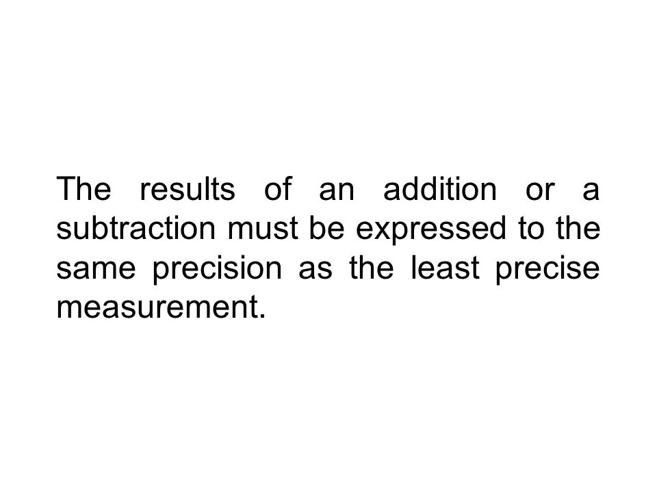 The results of an addition or a subtraction must be expressed to the same precision as the least precise measurement.