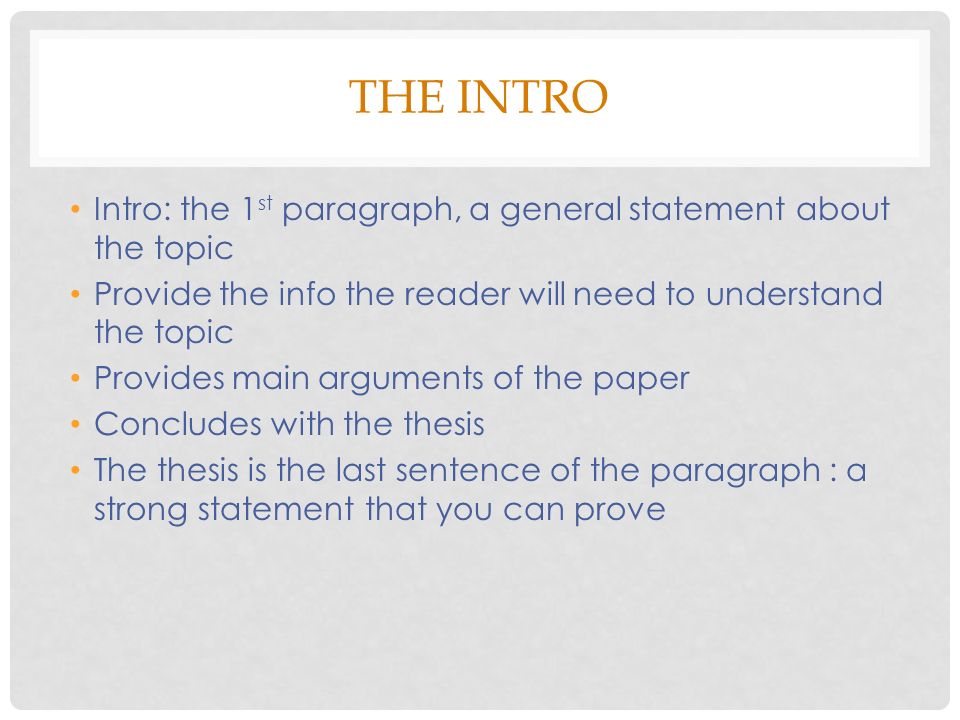 THE INTRO Intro: the 1 st paragraph, a general statement about the topic Provide the info the reader will need to understand the topic Provides main arguments of the paper Concludes with the thesis The thesis is the last sentence of the paragraph : a strong statement that you can prove