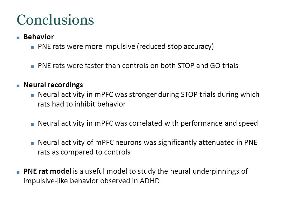 Conclusions ■ Behavior ■ PNE rats were more impulsive (reduced stop accuracy) ■ PNE rats were faster than controls on both STOP and GO trials ■ Neural recordings ■ Neural activity in mPFC was stronger during STOP trials during which rats had to inhibit behavior ■ Neural activity in mPFC was correlated with performance and speed ■ Neural activity of mPFC neurons was significantly attenuated in PNE rats as compared to controls ■ PNE rat model is a useful model to study the neural underpinnings of impulsive-like behavior observed in ADHD