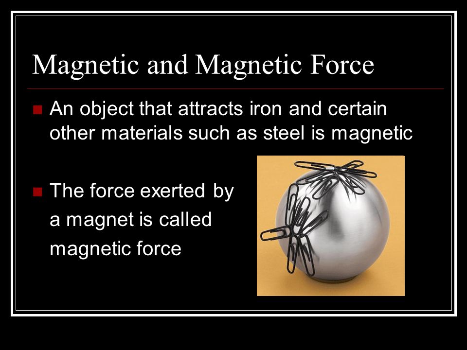 Magnetic and Magnetic Force An object that attracts iron and certain other materials such as steel is magnetic The force exerted by a magnet is called magnetic force