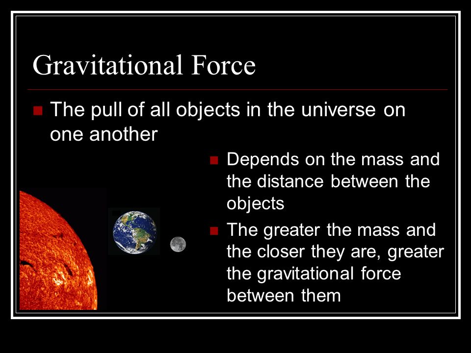 Gravitational Force The pull of all objects in the universe on one another Depends on the mass and the distance between the objects The greater the mass and the closer they are, greater the gravitational force between them