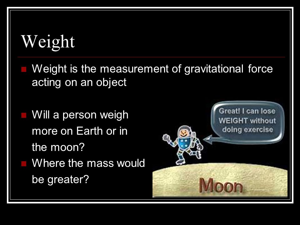 Weight Weight is the measurement of gravitational force acting on an object Will a person weigh more on Earth or in the moon.