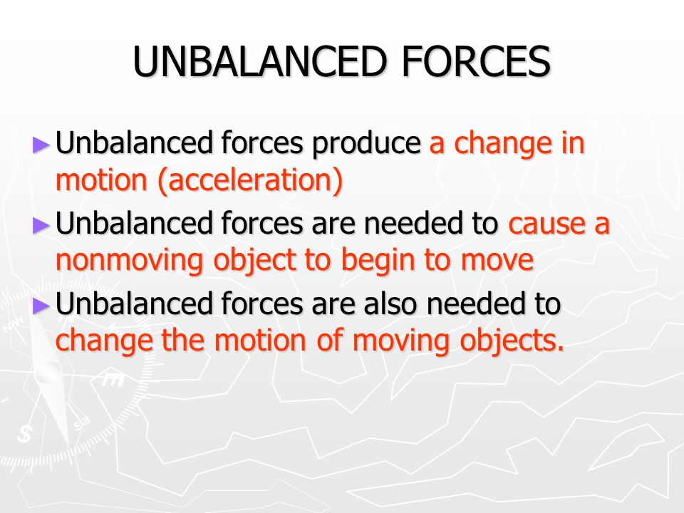 UNBALANCED FORCES ► Unbalanced forces produce a change in motion (acceleration) ► Unbalanced forces are needed to cause a nonmoving object to begin to move ► Unbalanced forces are also needed to change the motion of moving objects.