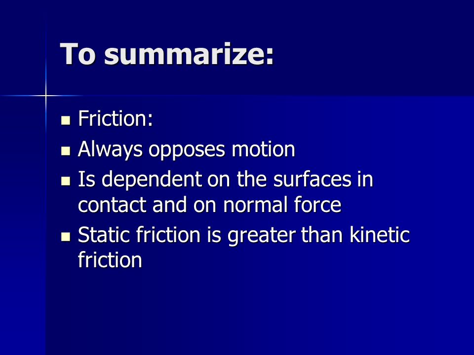 To summarize: Friction: Friction: Always opposes motion Always opposes motion Is dependent on the surfaces in contact and on normal force Is dependent on the surfaces in contact and on normal force Static friction is greater than kinetic friction Static friction is greater than kinetic friction