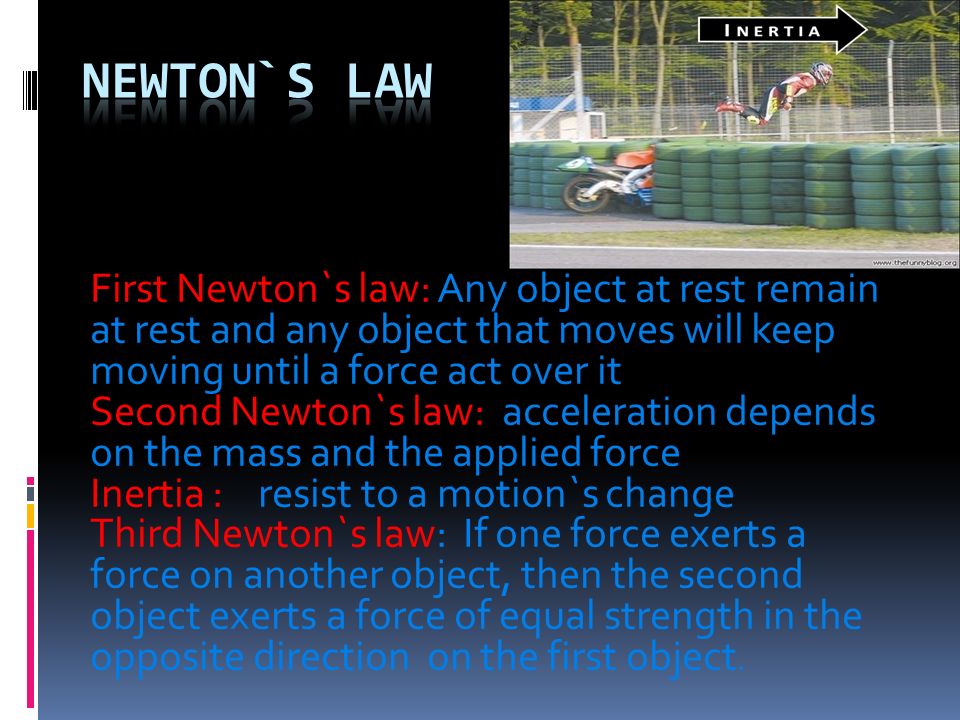 First Newton`s law: Any object at rest remain at rest and any object that moves will keep moving until a force act over it Second Newton`s law: acceleration depends on the mass and the applied force Inertia : resist to a motion`s change Third Newton`s law: If one force exerts a force on another object, then the second object exerts a force of equal strength in the opposite direction on the first object.