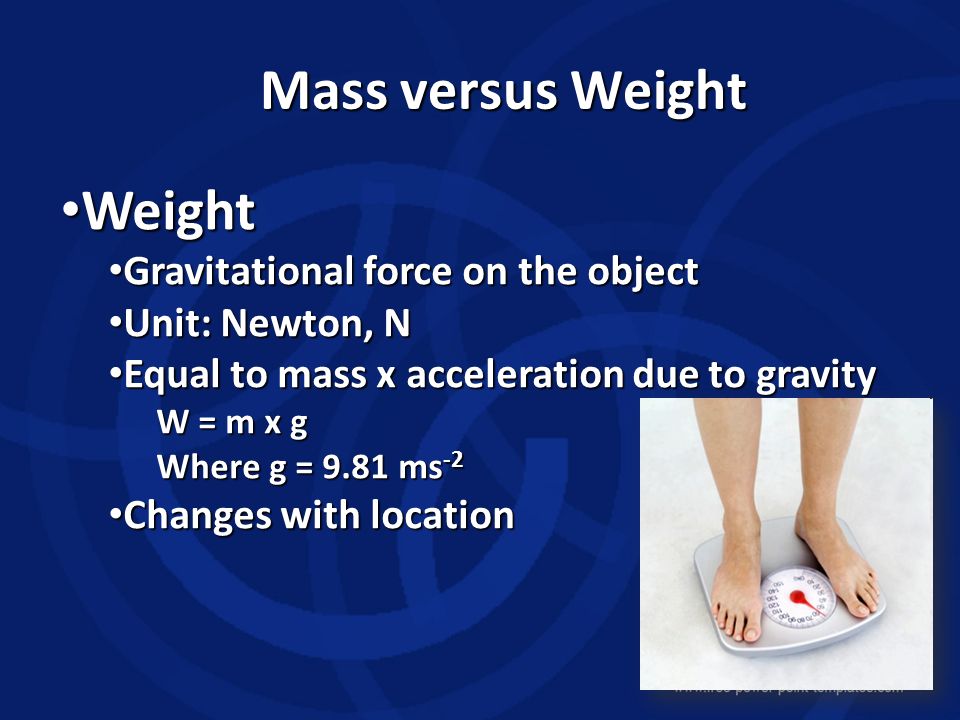 Mass versus Weight Weight Weight Gravitational force on the object Gravitational force on the object Unit: Newton, N Unit: Newton, N Equal to mass x acceleration due to gravity Equal to mass x acceleration due to gravity W = m x g Where g = 9.81 ms -2 Changes with location Changes with location
