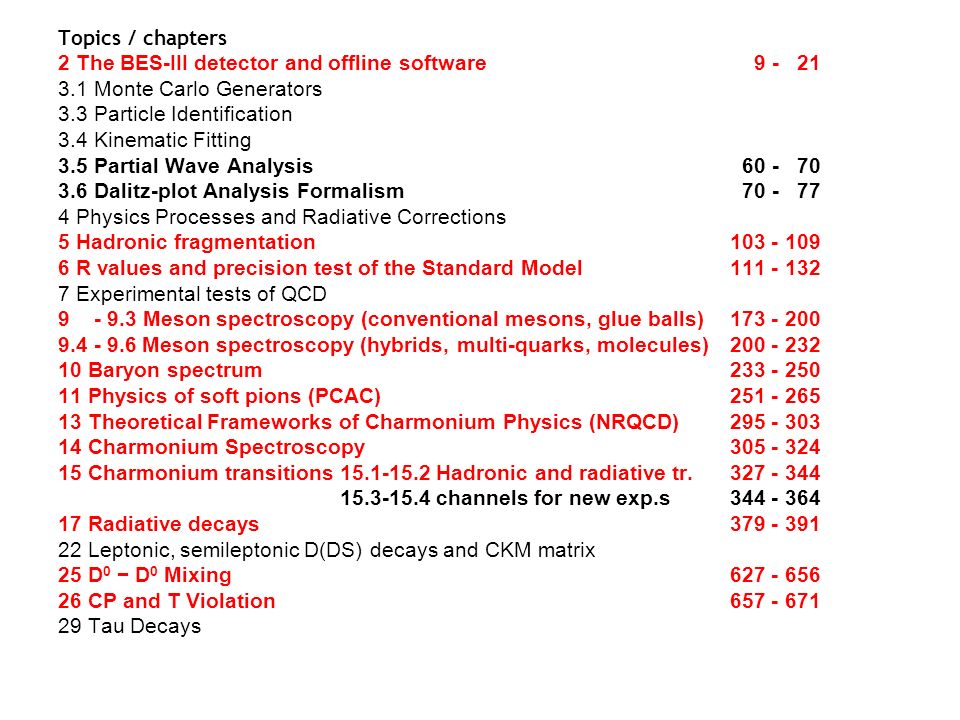 Topics / chapters 2 The BES-III detector and offline software Monte Carlo Generators 3.3 Particle Identification 3.4 Kinematic Fitting 3.5 Partial Wave Analysis Dalitz-plot Analysis Formalism Physics Processes and Radiative Corrections 5 Hadronic fragmentation R values and precision test of the Standard Model Experimental tests of QCD Meson spectroscopy (conventional mesons, glue balls) Meson spectroscopy (hybrids, multi-quarks, molecules) Baryon spectrum Physics of soft pions (PCAC) Theoretical Frameworks of Charmonium Physics (NRQCD) Charmonium Spectroscopy Charmonium transitions Hadronic and radiative tr channels for new exp.s Radiative decays Leptonic, semileptonic D(DS) decays and CKM matrix 25 D 0 − D 0 Mixing CP and T Violation Tau Decays