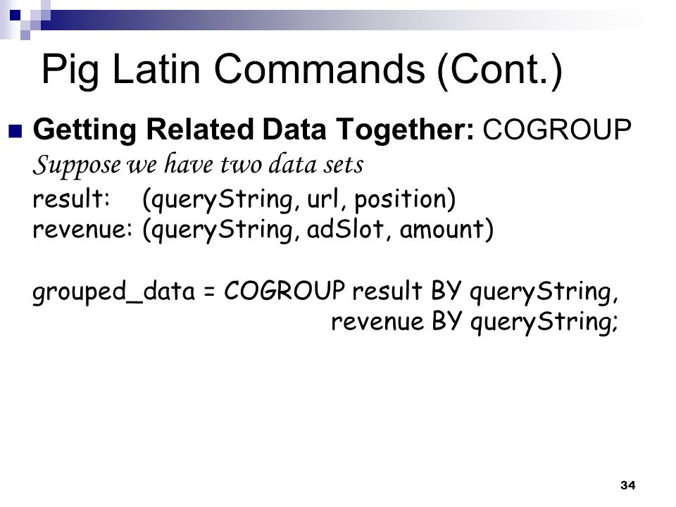 34 Pig Latin Commands (Cont.) Getting Related Data Together: COGROUP Suppose we have two data sets result:(queryString, url, position) revenue:(queryString, adSlot, amount) grouped_data = COGROUP result BY queryString, revenue BY queryString;