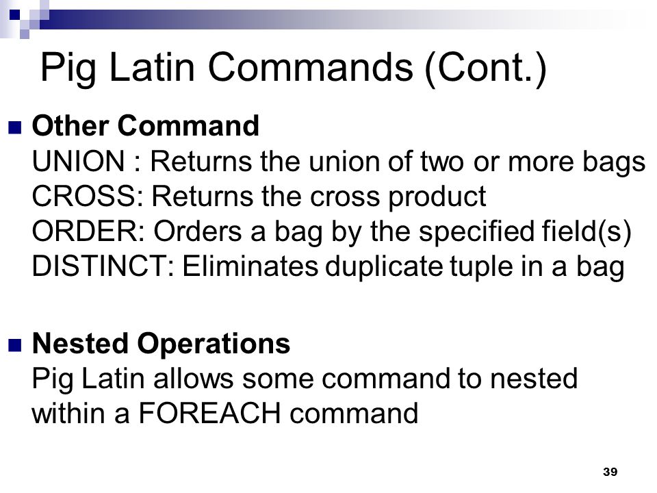 39 Pig Latin Commands (Cont.) Other Command UNION : Returns the union of two or more bags CROSS: Returns the cross product ORDER: Orders a bag by the specified field(s) DISTINCT: Eliminates duplicate tuple in a bag Nested Operations Pig Latin allows some command to nested within a FOREACH command