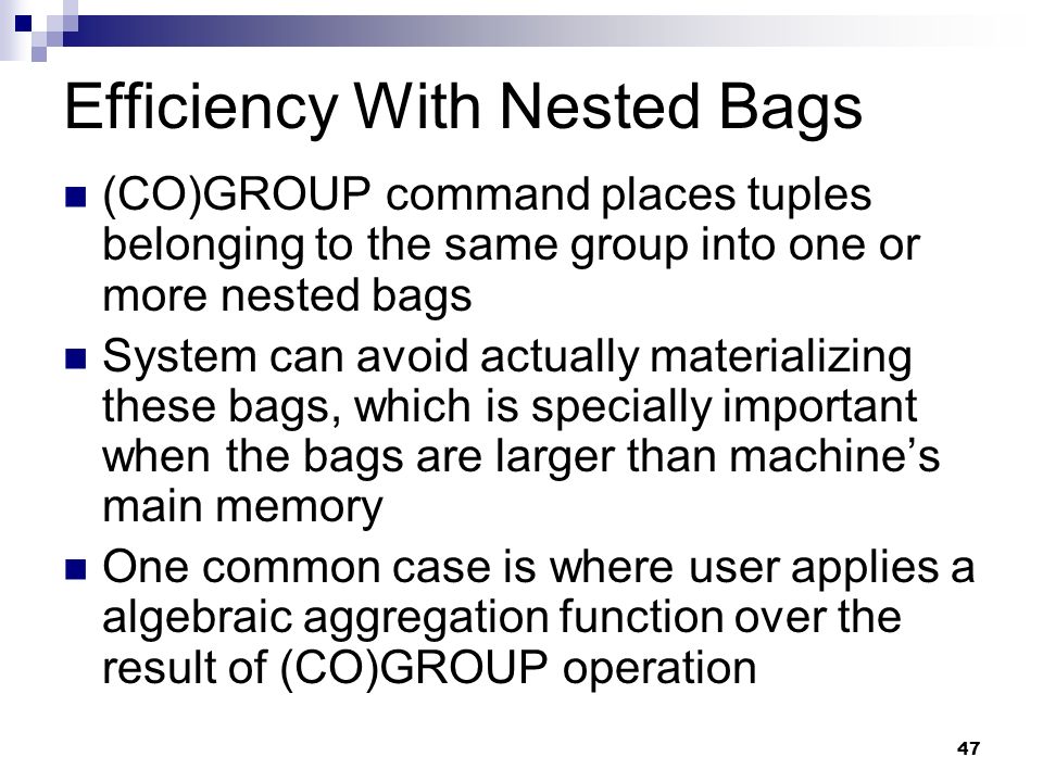 47 Efficiency With Nested Bags (CO)GROUP command places tuples belonging to the same group into one or more nested bags System can avoid actually materializing these bags, which is specially important when the bags are larger than machine’s main memory One common case is where user applies a algebraic aggregation function over the result of (CO)GROUP operation