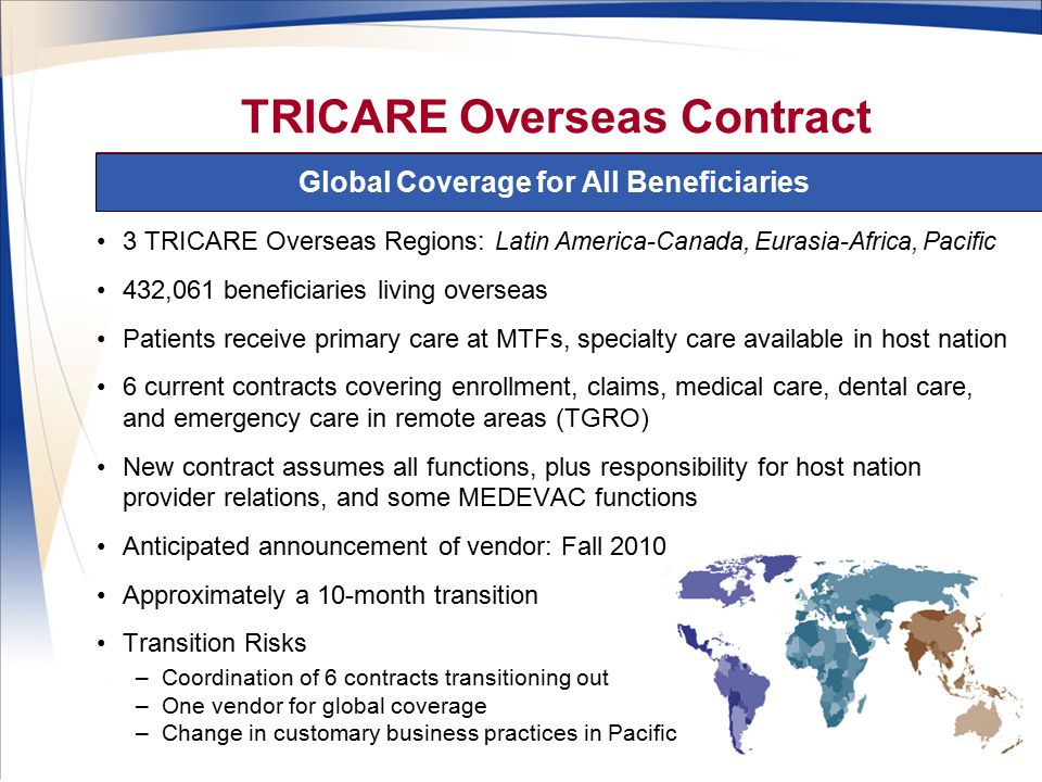 6 Global Coverage for All Beneficiaries TRICARE Overseas Contract 3 TRICARE Overseas Regions: Latin America-Canada, Eurasia-Africa, Pacific 432,061 beneficiaries living overseas Patients receive primary care at MTFs, specialty care available in host nation 6 current contracts covering enrollment, claims, medical care, dental care, and emergency care in remote areas (TGRO) New contract assumes all functions, plus responsibility for host nation provider relations, and some MEDEVAC functions Anticipated announcement of vendor: Fall 2010 Approximately a 10-month transition Transition Risks –Coordination of 6 contracts transitioning out –One vendor for global coverage –Change in customary business practices in Pacific