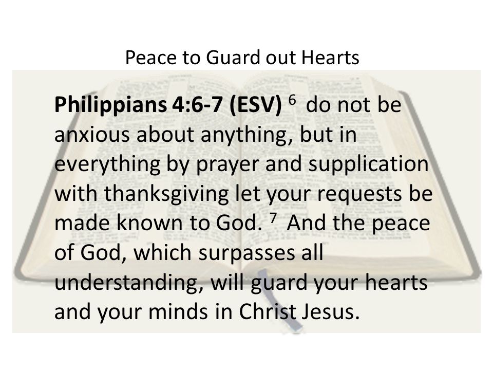 Peace to Guard out Hearts Philippians 4:6-7 (ESV) 6 do not be anxious about anything, but in everything by prayer and supplication with thanksgiving let your requests be made known to God.
