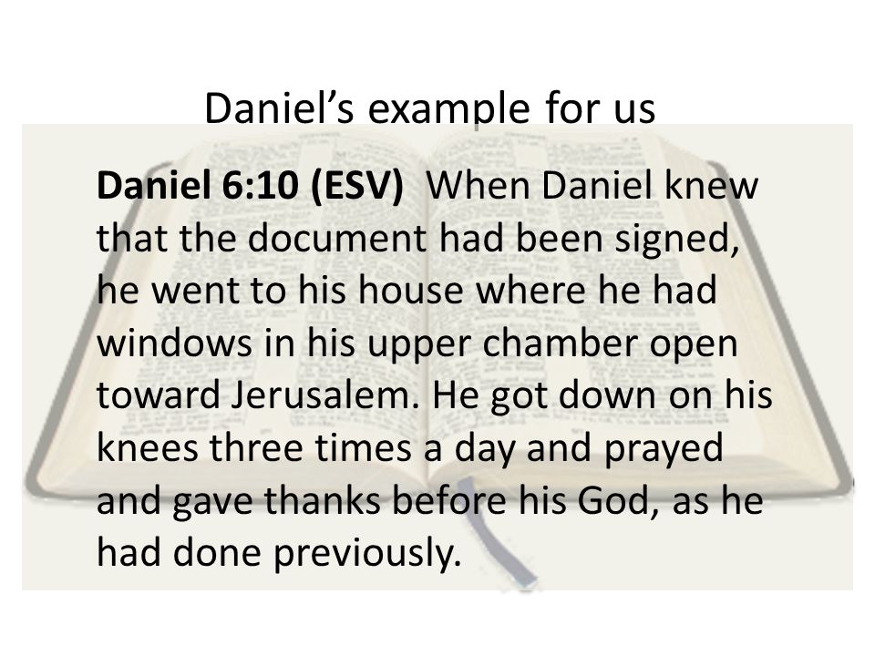 Daniel’s example for us Daniel 6:10 (ESV) When Daniel knew that the document had been signed, he went to his house where he had windows in his upper chamber open toward Jerusalem.