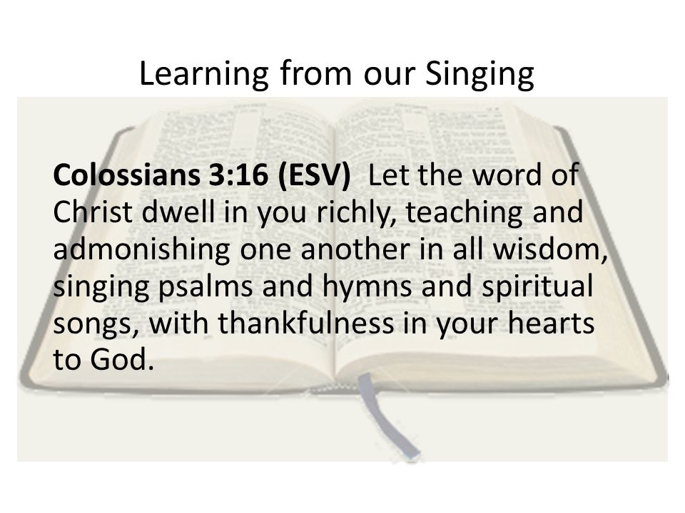 Learning from our Singing Colossians 3:16 (ESV) Let the word of Christ dwell in you richly, teaching and admonishing one another in all wisdom, singing psalms and hymns and spiritual songs, with thankfulness in your hearts to God.