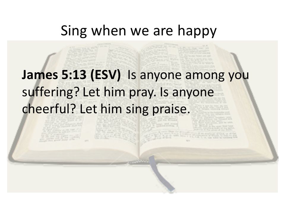 Sing when we are happy James 5:13 (ESV) Is anyone among you suffering.