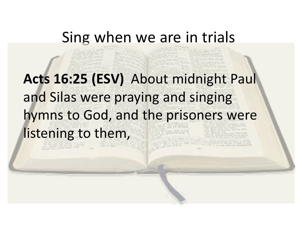 Sing when we are in trials Acts 16:25 (ESV) About midnight Paul and Silas were praying and singing hymns to God, and the prisoners were listening to them,
