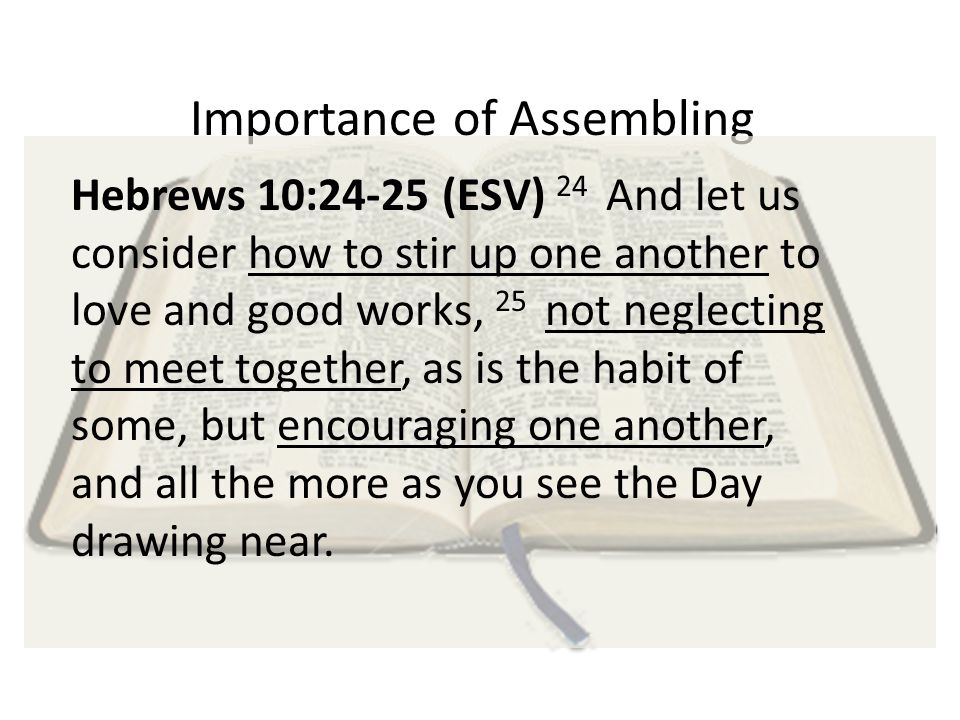Importance of Assembling Hebrews 10:24-25 (ESV) 24 And let us consider how to stir up one another to love and good works, 25 not neglecting to meet together, as is the habit of some, but encouraging one another, and all the more as you see the Day drawing near.