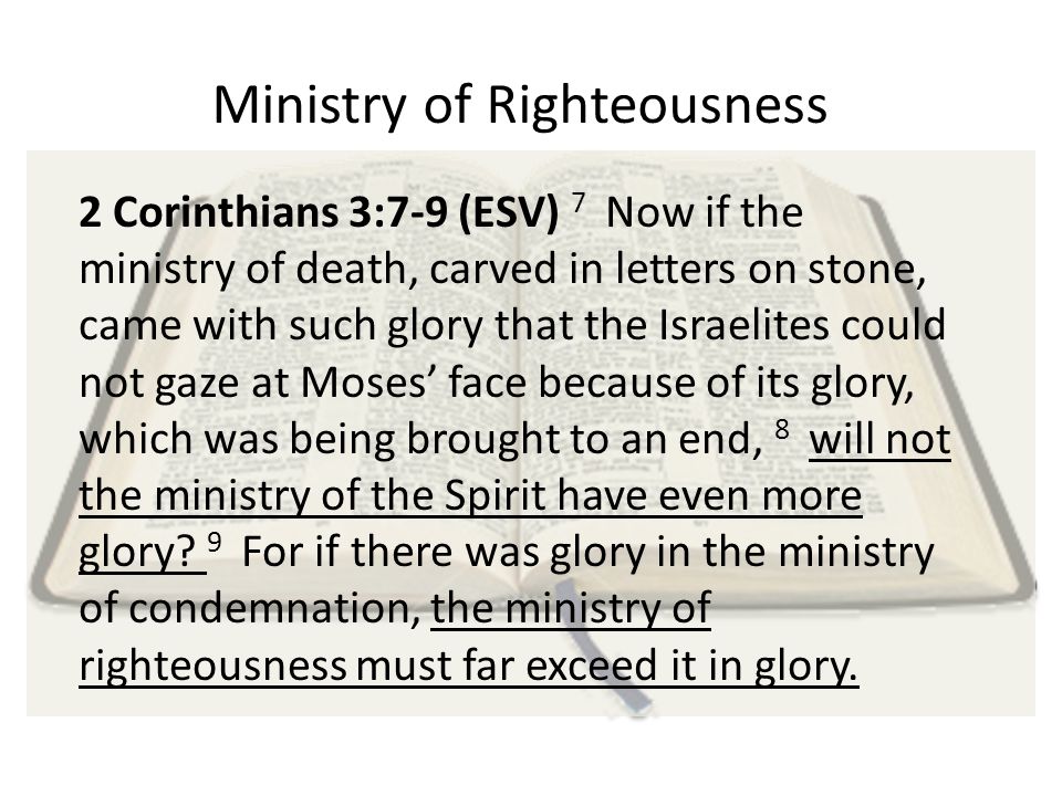 Ministry of Righteousness 2 Corinthians 3:7-9 (ESV) 7 Now if the ministry of death, carved in letters on stone, came with such glory that the Israelites could not gaze at Moses’ face because of its glory, which was being brought to an end, 8 will not the ministry of the Spirit have even more glory.
