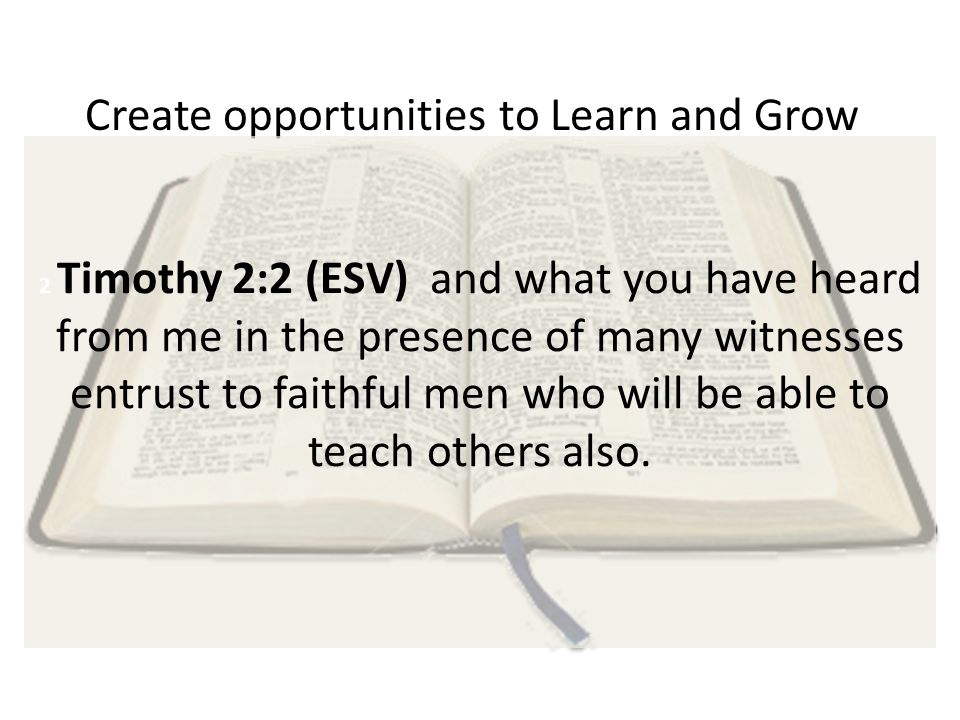 Create opportunities to Learn and Grow 2 Timothy 2:2 (ESV) and what you have heard from me in the presence of many witnesses entrust to faithful men who will be able to teach others also.