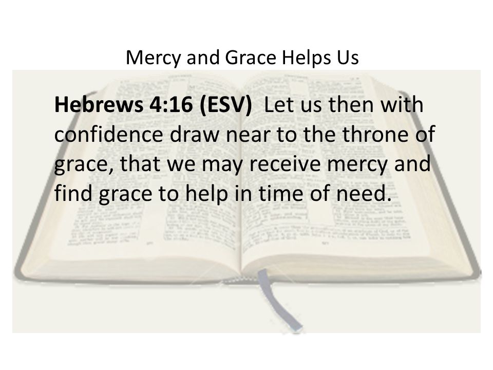 Mercy and Grace Helps Us Hebrews 4:16 (ESV) Let us then with confidence draw near to the throne of grace, that we may receive mercy and find grace to help in time of need.