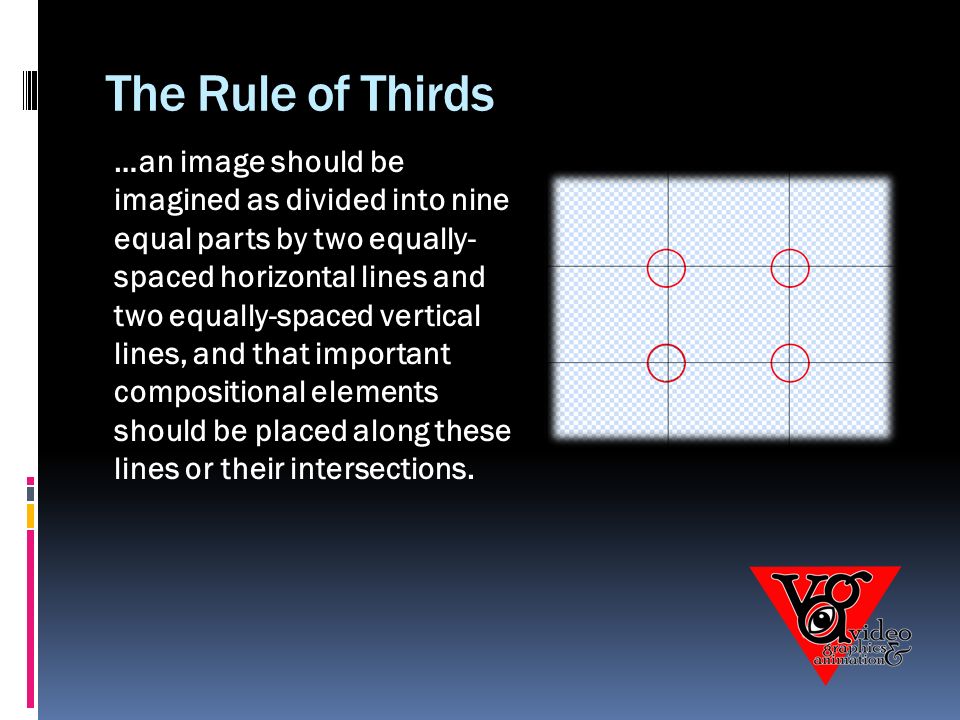 The Rule of Thirds …an image should be imagined as divided into nine equal parts by two equally- spaced horizontal lines and two equally-spaced vertical lines, and that important compositional elements should be placed along these lines or their intersections.