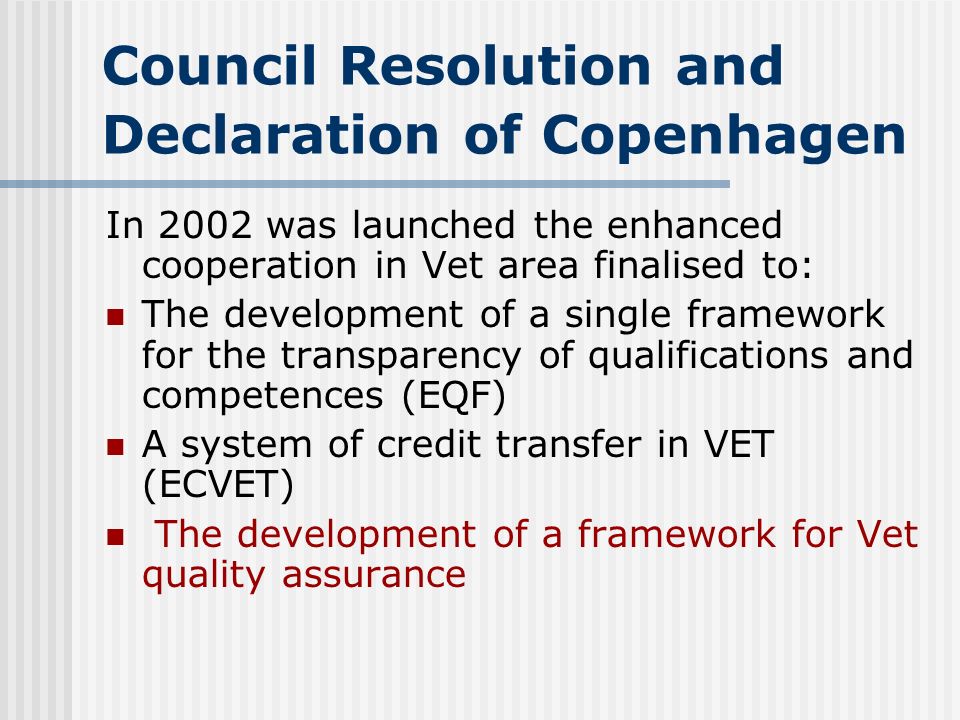 Council Resolution and Declaration of Copenhagen In 2002 was launched the enhanced cooperation in Vet area finalised to: The development of a single framework for the transparency of qualifications and competences (EQF) A system of credit transfer in VET (ECVET) The development of a framework for Vet quality assurance