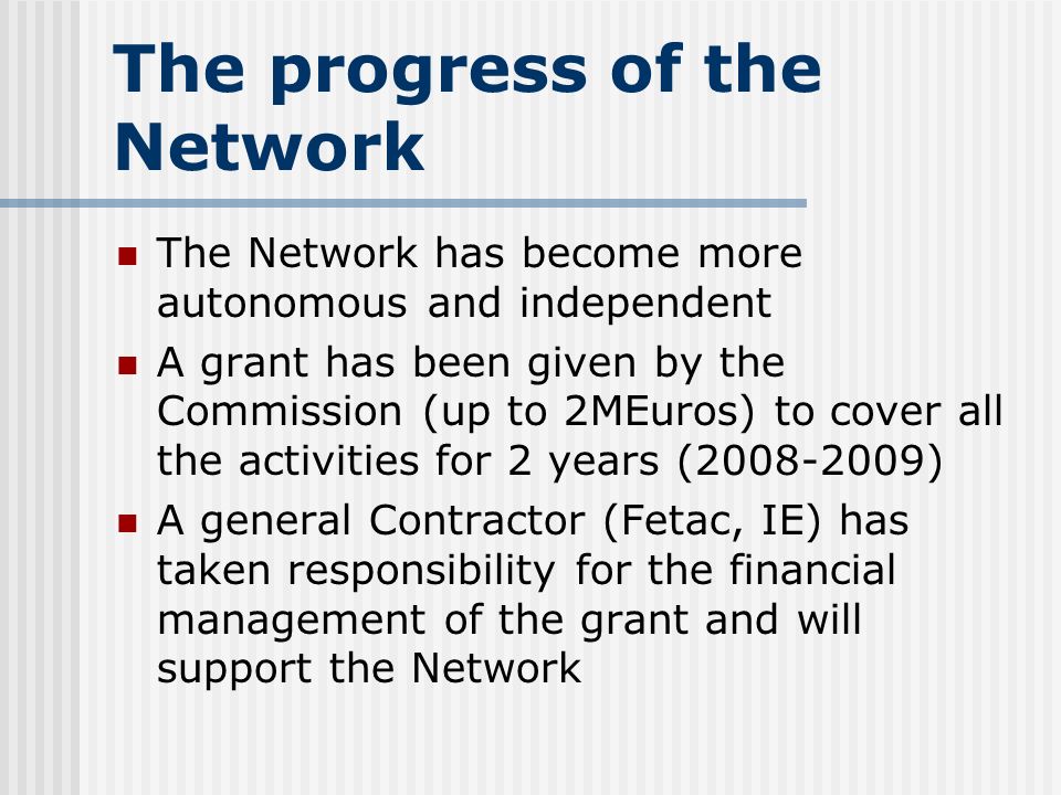 The progress of the Network The Network has become more autonomous and independent A grant has been given by the Commission (up to 2MEuros) to cover all the activities for 2 years ( ) A general Contractor (Fetac, IE) has taken responsibility for the financial management of the grant and will support the Network