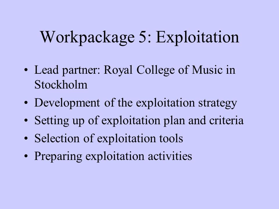 Workpackage 5: Exploitation Lead partner: Royal College of Music in Stockholm Development of the exploitation strategy Setting up of exploitation plan and criteria Selection of exploitation tools Preparing exploitation activities