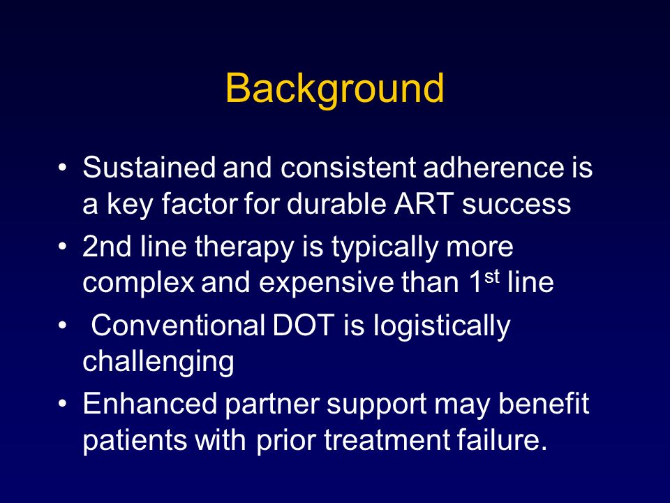 Sustained and consistent adherence is a key factor for durable ART success 2nd line therapy is typically more complex and expensive than 1 st line Conventional DOT is logistically challenging Enhanced partner support may benefit patients with prior treatment failure.