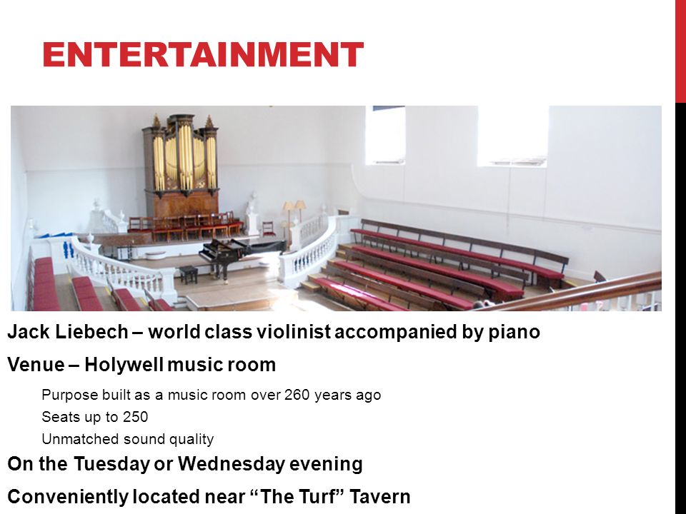 Jack Liebech – world class violinist accompanied by piano Venue – Holywell music room Purpose built as a music room over 260 years ago Seats up to 250 Unmatched sound quality On the Tuesday or Wednesday evening Conveniently located near The Turf Tavern ENTERTAINMENT