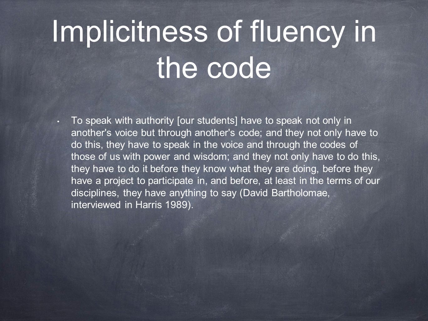 Implicitness of fluency in the code To speak with authority [our students] have to speak not only in another s voice but through another s code; and they not only have to do this, they have to speak in the voice and through the codes of those of us with power and wisdom; and they not only have to do this, they have to do it before they know what they are doing, before they have a project to participate in, and before, at least in the terms of our disciplines, they have anything to say (David Bartholomae, interviewed in Harris 1989).