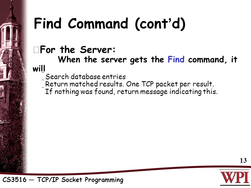 CS3516 — TCP/IP Socket Programming 13 Find Command (cont ’ d)  For the Server: When the server gets the Find command, it will  Search database entries  Return matched results.