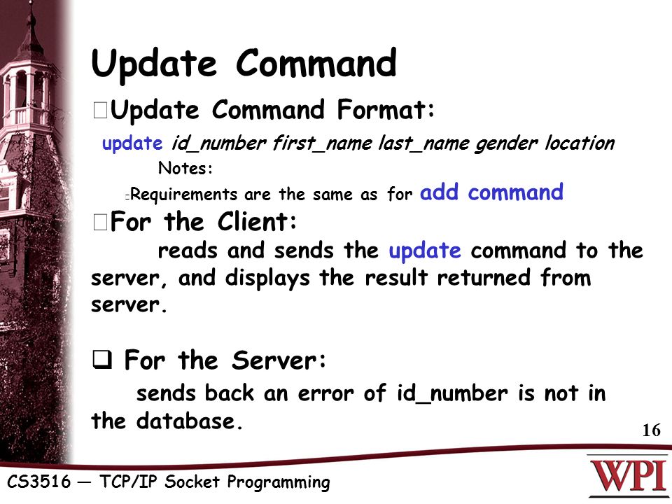 CS3516 — TCP/IP Socket Programming 16 Update Command  Update Command Format: update id_number first_name last_name gender location Notes: Requirements are the same as for add command  For the Client: reads and sends the update command to the server, and displays the result returned from server.