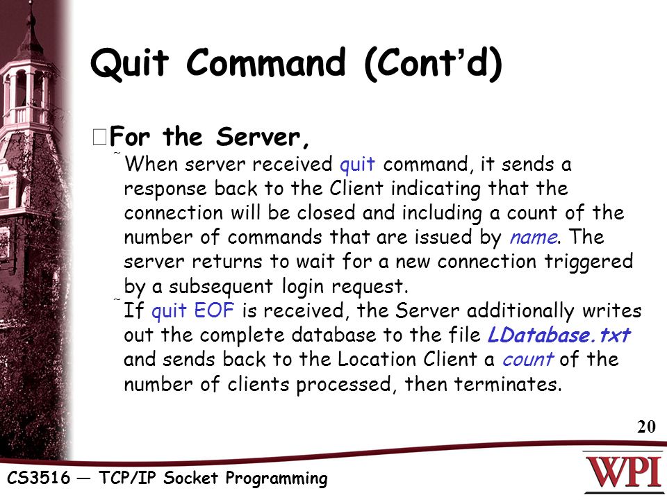CS3516 — TCP/IP Socket Programming 20 Quit Command (Cont ’ d)  For the Server,  When server received quit command, it sends a response back to the Client indicating that the connection will be closed and including a count of the number of commands that are issued by name.