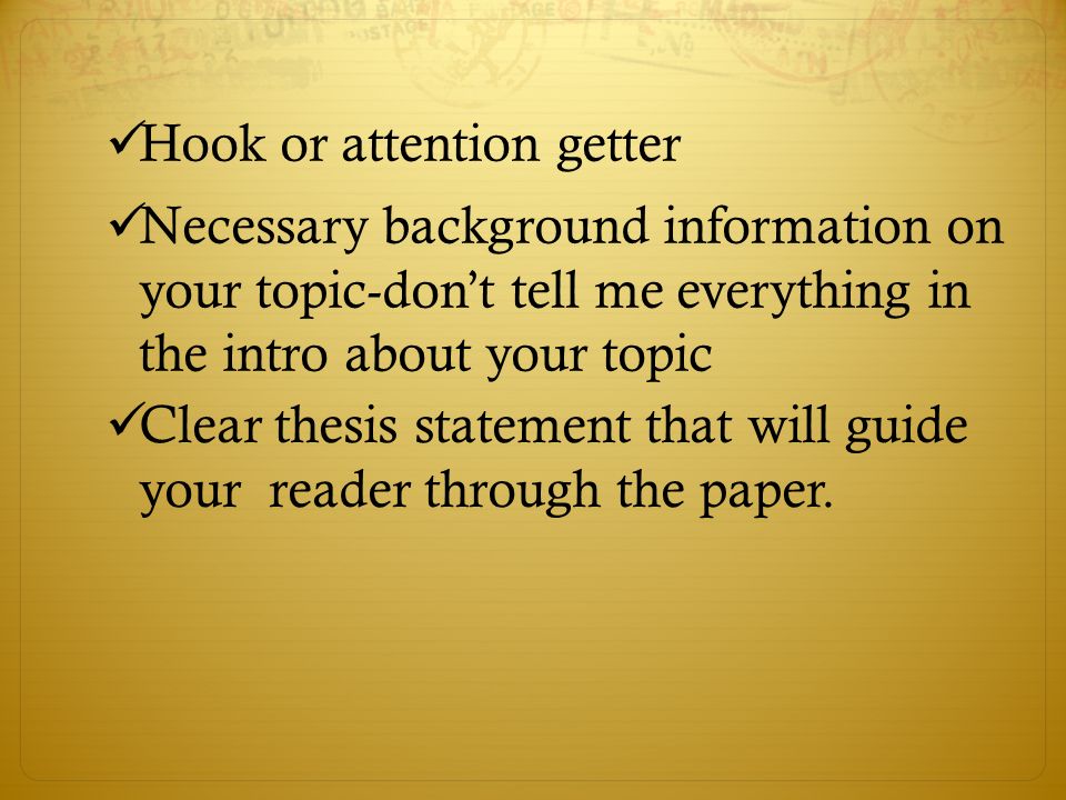 Hook or attention getter Necessary background information on your topic-don’t tell me everything in the intro about your topic Clear thesis statement that will guide your reader through the paper.