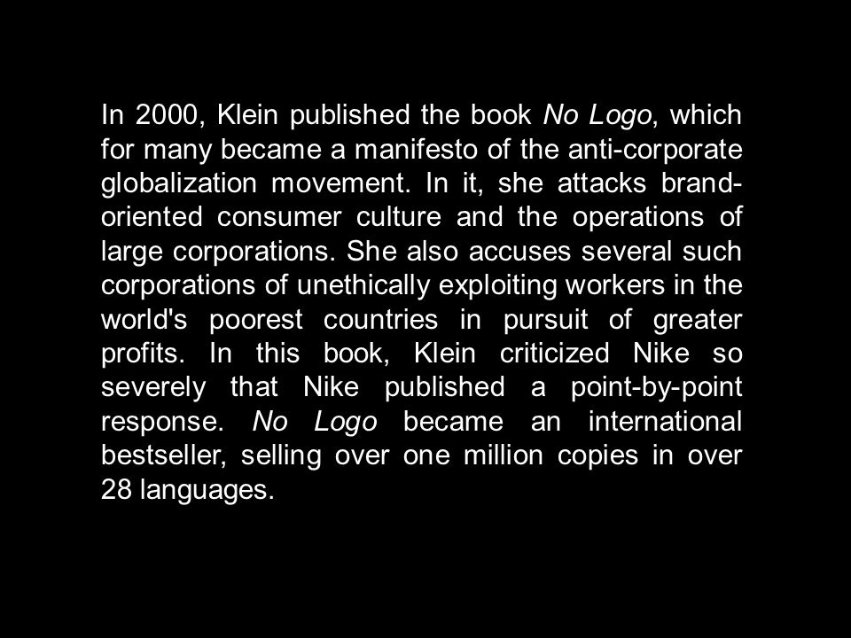No Logo: Taking Aim at the Brand Bullies is a book by Canadian author Naomi Klein.