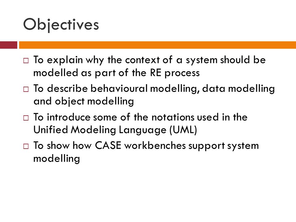 Objectives  To explain why the context of a system should be modelled as part of the RE process  To describe behavioural modelling, data modelling and object modelling  To introduce some of the notations used in the Unified Modeling Language (UML)  To show how CASE workbenches support system modelling
