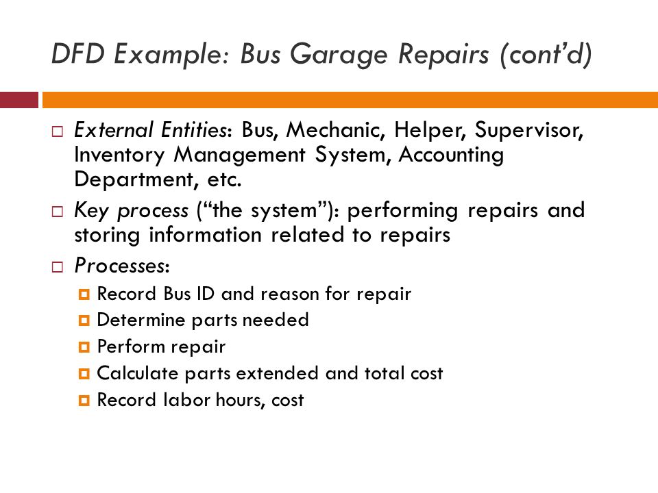 DFD Example: Bus Garage Repairs (cont’d)  External Entities: Bus, Mechanic, Helper, Supervisor, Inventory Management System, Accounting Department, etc.