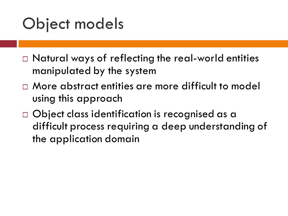 Object models  Natural ways of reflecting the real-world entities manipulated by the system  More abstract entities are more difficult to model using this approach  Object class identification is recognised as a difficult process requiring a deep understanding of the application domain